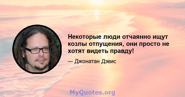 Некоторые люди отчаянно ищут козлы отпущения, они просто не хотят видеть правду!