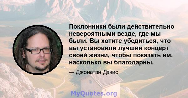 Поклонники были действительно невероятными везде, где мы были. Вы хотите убедиться, что вы установили лучший концерт своей жизни, чтобы показать им, насколько вы благодарны.