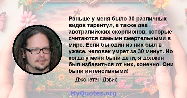 Раньше у меня было 30 различных видов тарантул, а также два австралийских скорпионов, которые считаются самыми смертельными в мире. Если бы один из них был в ужасе, человек умрет за 30 минут. Но когда у меня были дети,