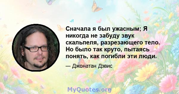 Сначала я был ужасным; Я никогда не забуду звук скальпеля, разрезающего тело. Но было так круто, пытаясь понять, как погибли эти люди.