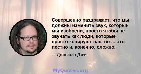 Совершенно раздражает, что мы должны изменить звук, который мы изобрели, просто чтобы не звучать как люди, которые просто копируют нас, но ... это лестно и, конечно, сложно.