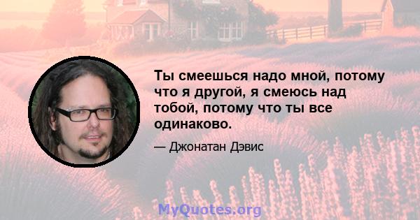 Ты смеешься надо мной, потому что я другой, я смеюсь над тобой, потому что ты все одинаково.