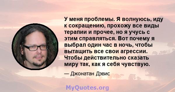 У меня проблемы. Я волнуюсь, иду к сокращению, прохожу все виды терапии и прочее, но я учусь с этим справляться. Вот почему я выбрал один час в ночь, чтобы вытащить все свои агрессии. Чтобы действительно сказать миру