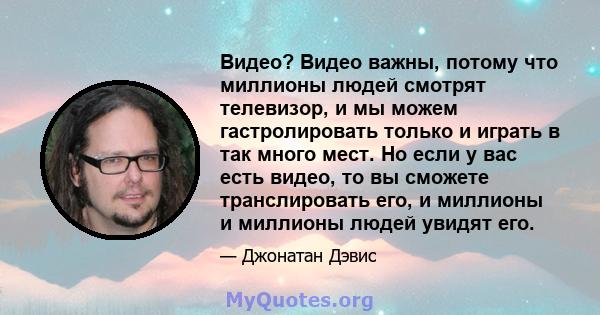 Видео? Видео важны, потому что миллионы людей смотрят телевизор, и мы можем гастролировать только и играть в так много мест. Но если у вас есть видео, то вы сможете транслировать его, и миллионы и миллионы людей увидят