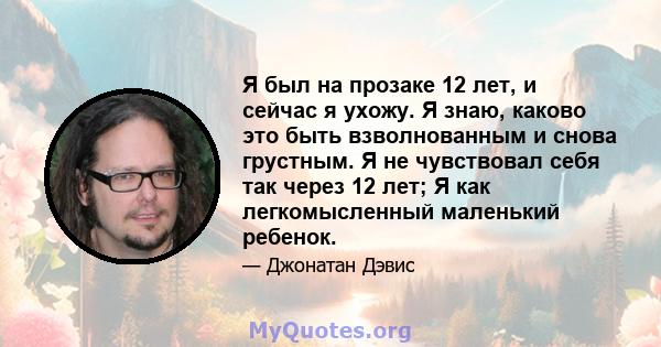 Я был на прозаке 12 лет, и сейчас я ухожу. Я знаю, каково это быть взволнованным и снова грустным. Я не чувствовал себя так через 12 лет; Я как легкомысленный маленький ребенок.