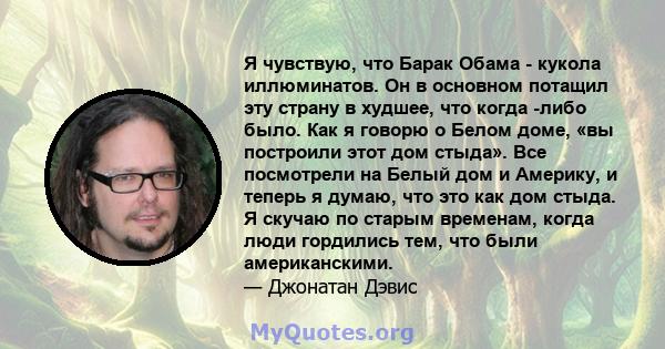 Я чувствую, что Барак Обама - кукола иллюминатов. Он в основном потащил эту страну в худшее, что когда -либо было. Как я говорю о Белом доме, «вы построили этот дом стыда». Все посмотрели на Белый дом и Америку, и