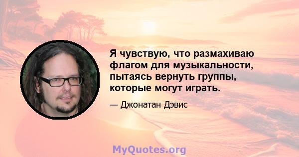 Я чувствую, что размахиваю флагом для музыкальности, пытаясь вернуть группы, которые могут играть.