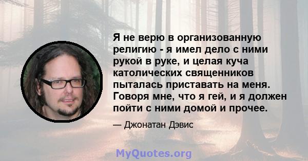 Я не верю в организованную религию - я имел дело с ними рукой в ​​руке, и целая куча католических священников пыталась приставать на меня. Говоря мне, что я гей, и я должен пойти с ними домой и прочее.