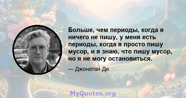 Больше, чем периоды, когда я ничего не пишу, у меня есть периоды, когда я просто пишу мусор, и я знаю, что пишу мусор, но я не могу остановиться.