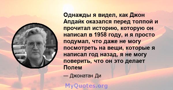 Однажды я видел, как Джон Апдайк оказался перед толпой и прочитал историю, которую он написал в 1958 году, и я просто подумал, что даже не могу посмотреть на вещи, которые я написал год назад, я не могу поверить, что он 