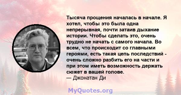 Тысяча прощения началась в начале. Я хотел, чтобы это была одна непрерывная, почти затаив дыхание истории. Чтобы сделать это, очень трудно не начать с самого начала. Во всем, что происходит со главными героями, есть