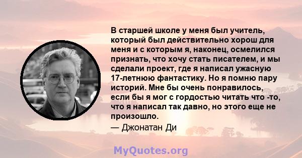 В старшей школе у ​​меня был учитель, который был действительно хорош для меня и с которым я, наконец, осмелился признать, что хочу стать писателем, и мы сделали проект, где я написал ужасную 17-летнюю фантастику. Но я