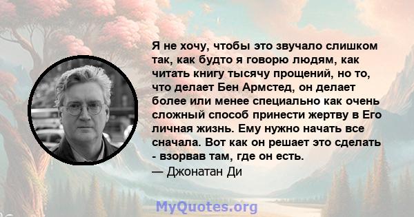 Я не хочу, чтобы это звучало слишком так, как будто я говорю людям, как читать книгу тысячу прощений, но то, что делает Бен Армстед, он делает более или менее специально как очень сложный способ принести жертву в Его