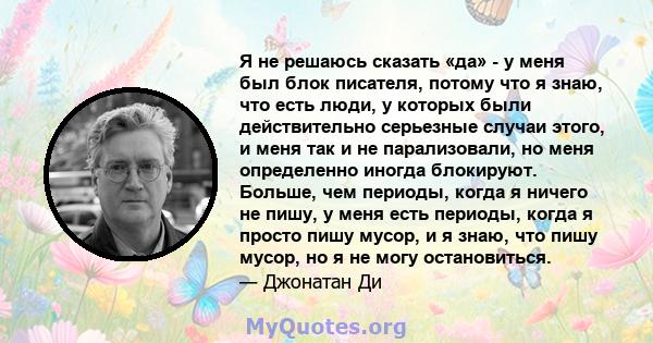 Я не решаюсь сказать «да» - у меня был блок писателя, потому что я знаю, что есть люди, у которых были действительно серьезные случаи этого, и меня так и не парализовали, но меня определенно иногда блокируют. Больше,