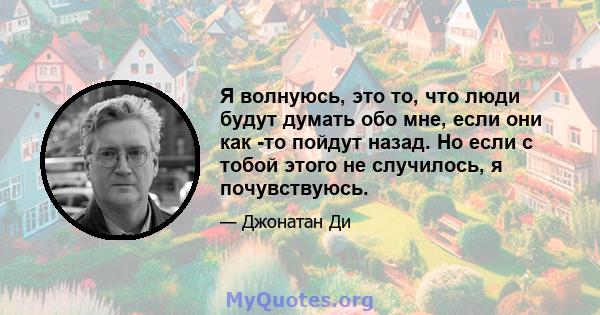 Я волнуюсь, это то, что люди будут думать обо мне, если они как -то пойдут назад. Но если с тобой этого не случилось, я почувствуюсь.