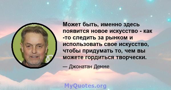 Может быть, именно здесь появится новое искусство - как -то следить за рынком и использовать свое искусство, чтобы придумать то, чем вы можете гордиться творчески.