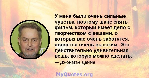 У меня были очень сильные чувства, поэтому шанс снять фильм, который имеет дело с творчеством с вещами, о которых вас очень заботятся, является очень высоким. Это действительно удивительная вещь, которую можно сделать.