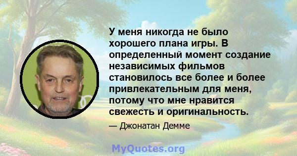 У меня никогда не было хорошего плана игры. В определенный момент создание независимых фильмов становилось все более и более привлекательным для меня, потому что мне нравится свежесть и оригинальность.