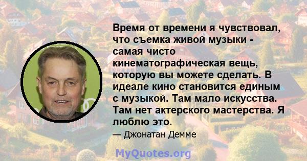 Время от времени я чувствовал, что съемка живой музыки - самая чисто кинематографическая вещь, которую вы можете сделать. В идеале кино становится единым с музыкой. Там мало искусства. Там нет актерского мастерства. Я