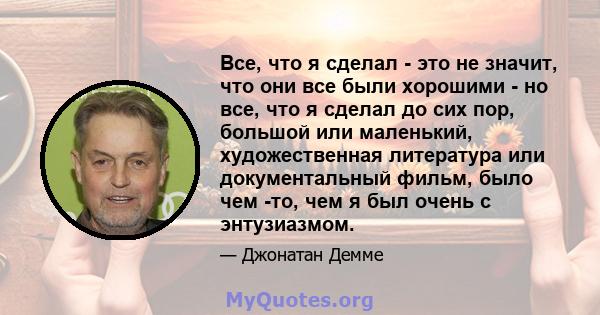 Все, что я сделал - это не значит, что они все были хорошими - но все, что я сделал до сих пор, большой или маленький, художественная литература или документальный фильм, было чем -то, чем я был очень с энтузиазмом.