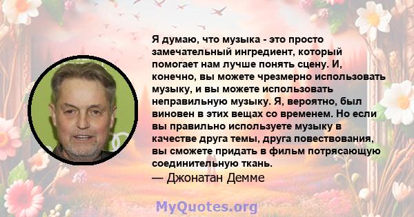 Я думаю, что музыка - это просто замечательный ингредиент, который помогает нам лучше понять сцену. И, конечно, вы можете чрезмерно использовать музыку, и вы можете использовать неправильную музыку. Я, вероятно, был