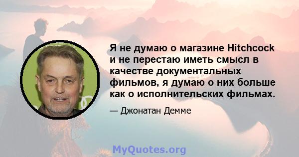 Я не думаю о магазине Hitchcock и не перестаю иметь смысл в качестве документальных фильмов, я думаю о них больше как о исполнительских фильмах.