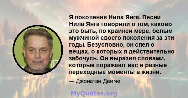 Я поколения Нила Янга. Песни Нила Янга говорили о том, каково это быть, по крайней мере, белым мужчиной своего поколения за эти годы. Безусловно, он спел о вещах, о которых я действительно забочусь. Он выразил словами,