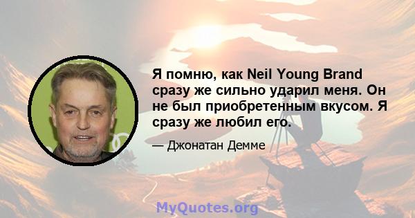 Я помню, как Neil Young Brand сразу же сильно ударил меня. Он не был приобретенным вкусом. Я сразу же любил его.