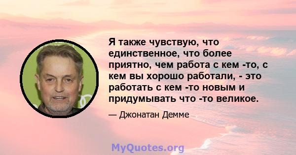 Я также чувствую, что единственное, что более приятно, чем работа с кем -то, с кем вы хорошо работали, - это работать с кем -то новым и придумывать что -то великое.