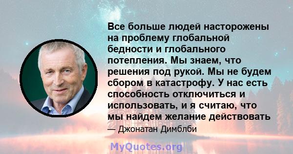 Все больше людей насторожены на проблему глобальной бедности и глобального потепления. Мы знаем, что решения под рукой. Мы не будем сбором в катастрофу. У нас есть способность отключиться и использовать, и я считаю, что 