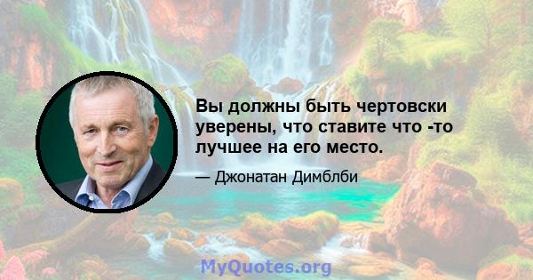 Вы должны быть чертовски уверены, что ставите что -то лучшее на его место.