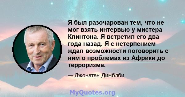 Я был разочарован тем, что не мог взять интервью у мистера Клинтона. Я встретил его два года назад. Я с нетерпением ждал возможности поговорить с ним о проблемах из Африки до терроризма.