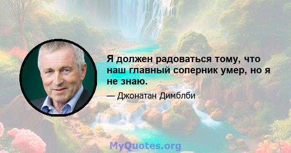 Я должен радоваться тому, что наш главный соперник умер, но я не знаю.