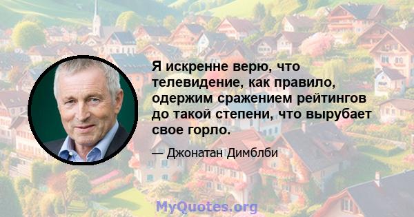 Я искренне верю, что телевидение, как правило, одержим сражением рейтингов до такой степени, что вырубает свое горло.