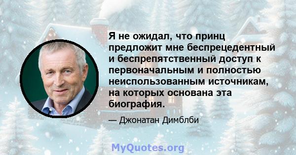 Я не ожидал, что принц предложит мне беспрецедентный и беспрепятственный доступ к первоначальным и полностью неиспользованным источникам, на которых основана эта биография.