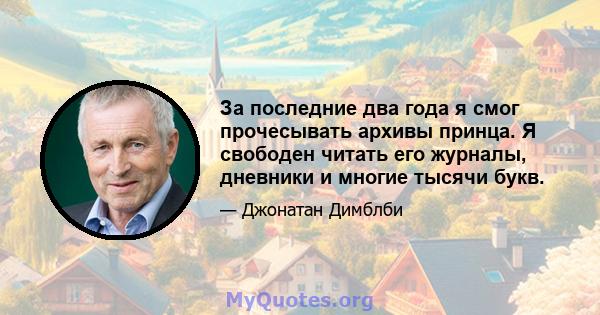 За последние два года я смог прочесывать архивы принца. Я свободен читать его журналы, дневники и многие тысячи букв.