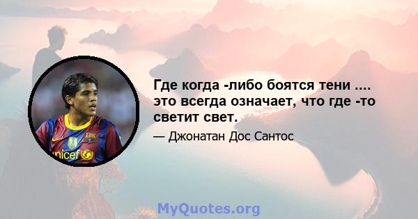 Где когда -либо боятся тени .... это всегда означает, что где -то светит свет.