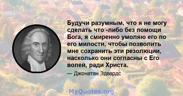 Будучи разумным, что я не могу сделать что -либо без помощи Бога, я смиренно умоляю его по его милости, чтобы позволить мне сохранить эти резолюции, насколько они согласны с Его волей, ради Христа.