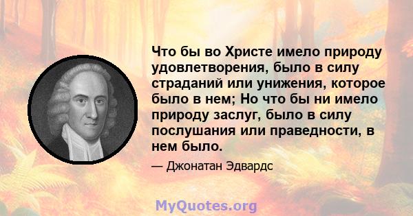 Что бы во Христе имело природу удовлетворения, было в силу страданий или унижения, которое было в нем; Но что бы ни имело природу заслуг, было в силу послушания или праведности, в нем было.