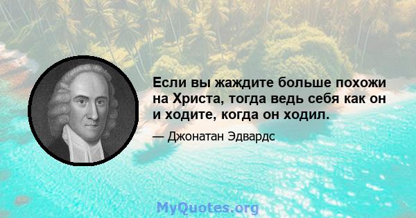 Если вы жаждите больше похожи на Христа, тогда ведь себя как он и ходите, когда он ходил.