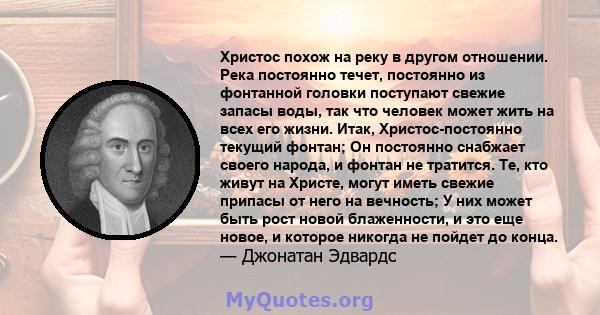 Христос похож на реку в другом отношении. Река постоянно течет, постоянно из фонтанной головки поступают свежие запасы воды, так что человек может жить на всех его жизни. Итак, Христос-постоянно текущий фонтан; Он