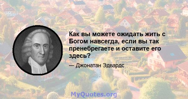 Как вы можете ожидать жить с Богом навсегда, если вы так пренебрегаете и оставите его здесь?