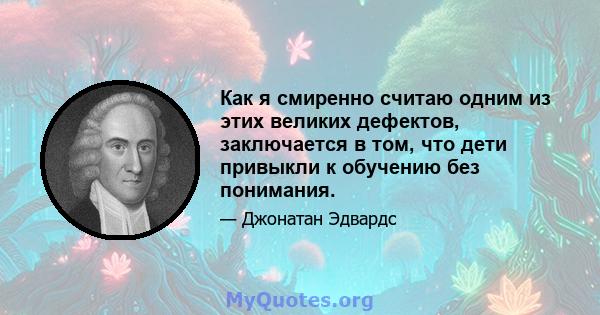 Как я смиренно считаю одним из этих великих дефектов, заключается в том, что дети привыкли к обучению без понимания.