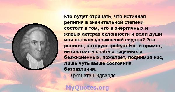 Кто будет отрицать, что истинная религия в значительной степени состоит в том, что в энергичных и живых актерах склонности и воли души или пылких упражнений сердца? Эта религия, которую требует Бог и примет, не состоит