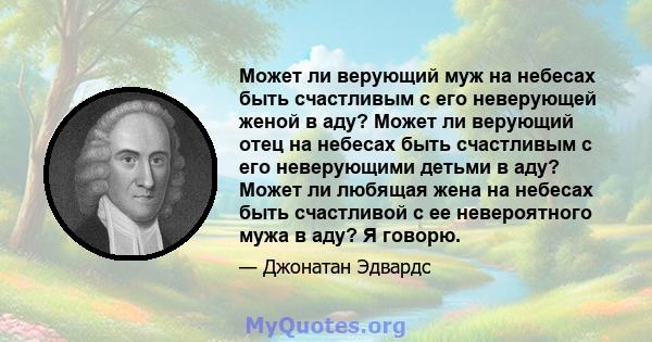 Может ли верующий муж на небесах быть счастливым с его неверующей женой в аду? Может ли верующий отец на небесах быть счастливым с его неверующими детьми в аду? Может ли любящая жена на небесах быть счастливой с ее