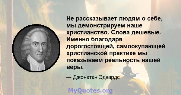 Не рассказывает людям о себе, мы демонстрируем наше христианство. Слова дешевые. Именно благодаря дорогостоящей, самоокупающей христианской практике мы показываем реальность нашей веры.