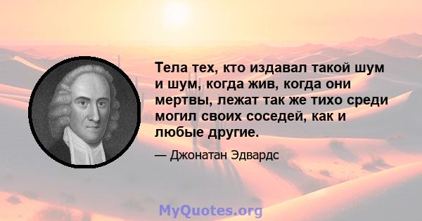 Тела тех, кто издавал такой шум и шум, когда жив, когда они мертвы, лежат так же тихо среди могил своих соседей, как и любые другие.