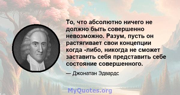 То, что абсолютно ничего не должно быть совершенно невозможно. Разум, пусть он растягивает свои концепции когда -либо, никогда не сможет заставить себя представить себе состояние совершенного.