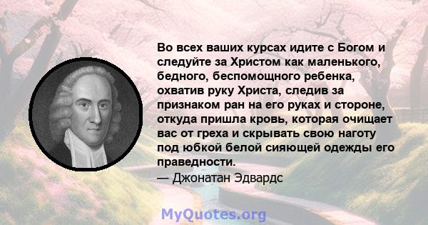 Во всех ваших курсах идите с Богом и следуйте за Христом как маленького, бедного, беспомощного ребенка, охватив руку Христа, следив за признаком ран на его руках и стороне, откуда пришла кровь, которая очищает вас от