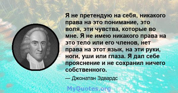 Я не претендую на себя, никакого права на это понимание, это воля, эти чувства, которые во мне. Я не имею никакого права на это тело или его членов, нет права на этот язык, на эти руки, ноги, уши или глаза. Я дал себе